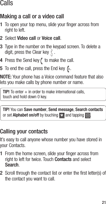 21CallsMaking a call or a video call1   To open your top menu, slide your finger across from right to left. 2  Select Video call or Voice call.3   Type in the number on the keypad screen. To delete a digit, press the Clear key .4  Press the Send key to make the call.5  To end the call, press the End key .NOTE: Your phone has a Voice command feature that also lets you make calls by phone number or name.TIP! To enter + in order to make international calls, touch and hold down 0 key.TIP! You can Save number, Send message, Search contacts or set Alphabet on/off by touching   and tapping  .Calling your contacts It’s easy to call anyone whose number you have stored in your Contacts.1   From the home screen, slide your finger across from right to left for twice. Touch Contacts and select Search.2   Scroll through the contact list or enter the first letter(s) of the contact you want to call.