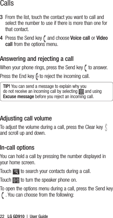 22   LG GD910  |  User GuideCalls3   From the list, touch the contact you want to call and select the number to use if there is more than one for that contact.4   Press the Send key and choose Voice call or Video call from the options menu.Answering and rejecting a callWhen your phone rings, press the Send key to answer.Press the End key to reject the incoming call.TIP! You can send a message to explain why you do not receive an incoming call by selecting   and using Excuse message before you reject an incoming call.Adjusting call volumeTo adjust the volume during a call, press the Clear keyand scroll up and down.In-call optionsYou can hold a call by pressing the number displayed in your home screen.Touch   to search your contacts during a call.Touch   to turn the speaker phone on.To open the options menu during a call, press the Send key. You can choose from the following: