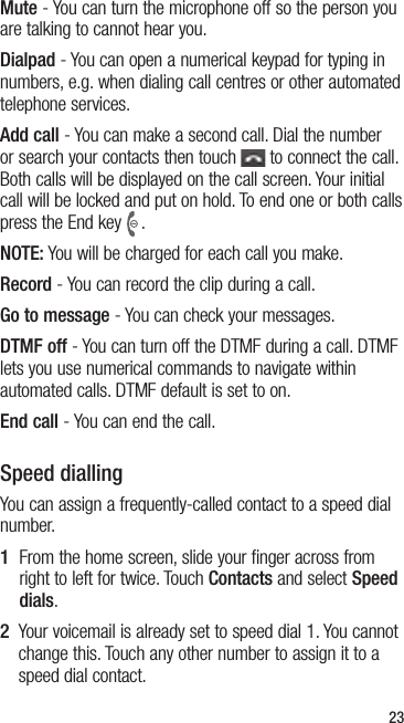 23Mute - You can turn the microphone off so the person you are talking to cannot hear you.Dialpad - You can open a numerical keypad for typing in numbers, e.g. when dialing call centres or other automated telephone services.Add call - You can make a second call. Dial the number or search your contacts then touch   to connect the call. Both calls will be displayed on the call screen. Your initial call will be locked and put on hold. To end one or both calls press the End key .NOTE: You will be charged for each call you make.Record - You can record the clip during a call.Go to message - You can check your messages.DTMF off - You can turn off the DTMF during a call. DTMF lets you use numerical commands to navigate within automated calls. DTMF default is set to on.End call - You can end the call.Speed diallingYou can assign a frequently-called contact to a speed dial number.1   From the home screen, slide your finger across from right to left for twice. Touch Contacts and select Speed dials.2   Your voicemail is already set to speed dial 1. You cannot change this. Touch any other number to assign it to a speed dial contact.
