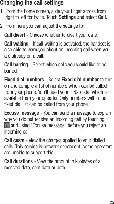 25Changing the call settings1   From the home screen, slide your finger across from right to left for twice. Touch Settings and select Call.2   From here you can adjust the settings for:Call divert - Choose whether to divert your calls.Call waiting - If call waiting is activated, the handset is also able to warn you about an incoming call when you are already on a call.Call barring - Select which calls you would like to be barred.Fixed dial numbers - Select Fixed dial number to turn on and compile a list of numbers which can be called from your phone. You’ll need your PIN2 code, which is available from your operator. Only numbers within the fixed dial list can be called from your phone.Excuse message - You can send a message to explain why you do not receive an incoming call by touching  and using “Excuse message” before you reject an incoming call.Call costs - View the charges applied to your dialled calls. This service is network dependent; some operators are unable to support this.Call durations - View the amount in kilobytes of all received data, sent data or both.