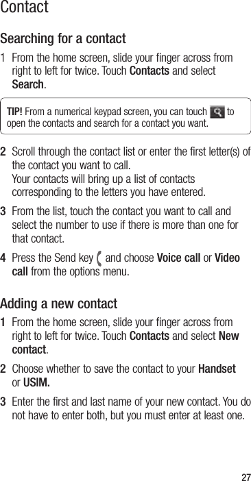 27Searching for a contact1   From the home screen, slide your finger across from right to left for twice. Touch Contacts and select Search.TIP! From a numerical keypad screen, you can touch   to open the contacts and search for a contact you want.2   Scroll through the contact list or enter the first letter(s) of the contact you want to call. Your contacts will bring up a list of contacts corresponding to the letters you have entered.3   From the list, touch the contact you want to call and select the number to use if there is more than one for that contact.4   Press the Send key and choose Voice call or Video call from the options menu.Adding a new contact1   From the home screen, slide your finger across from right to left for twice. Touch Contacts and select New contact.2   Choose whether to save the contact to your Handset or USIM. 3   Enter the first and last name of your new contact. You do not have to enter both, but you must enter at least one.Contact