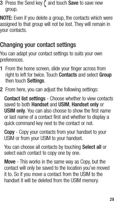 293   Press the Send key and touch Save to save new group.NOTE: Even if you delete a group, the contacts which were assigned to that group will not be lost. They will remain in your contacts.Changing your contact settingsYou can adapt your contact settings to suits your own preferences.1   From the home screen, slide your finger across from right to left for twice. Touch Contacts and select Group then touch Settings. 2  From here, you can adjust the following settings:Contact list settings - Choose whether to view contacts saved to both Handset and USIM, Handset only or USIM only. You can also choose to show the first name or last name of a contact first and whether to display a quick command key next to the contact or not.Copy - Copy your contacts from your handset to your USIM or from your USIM to your handset.You can choose all contacts by touching Select all or select each contact to copy one by one.Move - This works in the same way as Copy, but the contact will only be saved to the location you’ve moved it to. So if you move a contact from the USIM to the handset it will be deleted from the USIM memory.