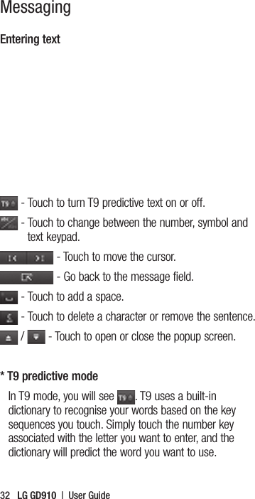 32   LG GD910  |  User GuideMessagingEntering text - Touch to turn T9 predictive text on or off. -  Touch to change between the number, symbol and text keypad. - Touch to move the cursor. - Go back to the message field. - Touch to add a space. - Touch to delete a character or remove the sentence. /   - Touch to open or close the popup screen.* T9 predictive modeIn T9 mode, you will see  . T9 uses a built-in dictionary to recognise your words based on the key sequences you touch. Simply touch the number key associated with the letter you want to enter, and the dictionary will predict the word you want to use.