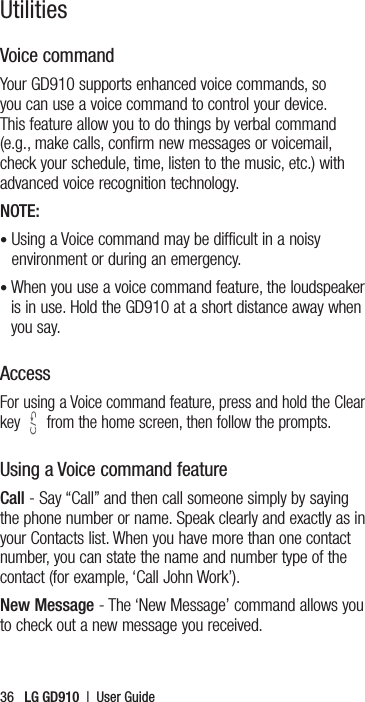 36   LG GD910  |  User GuideVoice command Your GD910 supports enhanced voice commands, so you can use a voice command to control your device. This feature allow you to do things by verbal command (e.g., make calls, confirm new messages or voicemail, check your schedule, time, listen to the music, etc.) with advanced voice recognition technology. NOTE: •  Using a Voice command may be difficult in a noisy environment or during an emergency.•  When you use a voice command feature, the loudspeaker is in use. Hold the GD910 at a short distance away when you say.AccessFor using a Voice command feature, press and hold the Clear key   from the home screen, then follow the prompts.Using a Voice command featureCall - Say “Call” and then call someone simply by saying the phone number or name. Speak clearly and exactly as in your Contacts list. When you have more than one contact number, you can state the name and number type of the contact (for example, ‘Call John Work’).New Message - The ‘New Message’ command allows you to check out a new message you received.Utilities