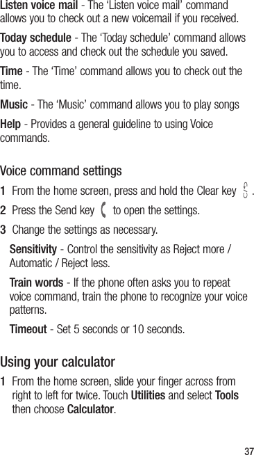 37Listen voice mail - The ‘Listen voice mail’ command allows you to check out a new voicemail if you received.Today schedule - The ‘Today schedule’ command allows you to access and check out the schedule you saved.Time - The ‘Time’ command allows you to check out the time.Music - The ‘Music’ command allows you to play songsHelp - Provides a general guideline to using Voice commands.Voice command settings1  From the home screen, press and hold the Clear key  .2  Press the Send key   to open the settings.3  Change the settings as necessary.Sensitivity - Control the sensitivity as Reject more / Automatic / Reject less.Train words - If the phone often asks you to repeat voice command, train the phone to recognize your voice patterns.Timeout - Set 5 seconds or 10 seconds.Using your calculator1   From the home screen, slide your finger across from right to left for twice. Touch Utilities and select Tools then choose Calculator.