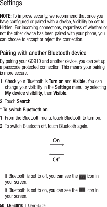 50   LG GD910  |  User GuideNOTE: To improve security, we recommend that once you have configured or paired with a device, Visibility be set to Hidden. For incoming connections, regardless of whether or not the other device has been paired with your phone, you can choose to accept or reject the connection.Pairing with another Bluetooth deviceBy pairing your GD910 and another device, you can set up a passcode protected connection. This means your pairing is more secure.1   Check your Bluetooth is Turn on and Visible. You can change your visibility in the Settings menu, by selecting My device visibility, then Visible.2   Touch Search.* To switch Bluetooth on:1  From the Bluetooth menu, touch Bluetooth to turn on.2  To switch Bluetooth off, touch Bluetooth again.If Bluetooth is set to off, you can see the   icon in your screen.If Bluetooth is set to on, you can see the   icon in your screen.Settings