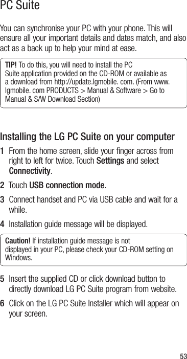 53You can synchronise your PC with your phone. This will ensure all your important details and dates match, and also act as a back up to help your mind at ease.TIP! To do this, you will need to install the PC Suite application provided on the CD-ROM or available as a download from http://update.lgmobile. com. (From www.lgmobile. com PRODUCTS &gt; Manual &amp; Software &gt; Go to Manual &amp; S/W Download Section)Installing the LG PC Suite on your computer1   From the home screen, slide your finger across from right to left for twice. Touch Settings and select Connectivity.2  Touch USB connection mode.3   Connect handset and PC via USB cable and wait for a while.4  Installation guide message will be displayed.Caution! If installation guide message is not displayed in your PC, please check your CD-ROM setting on Windows. 5   Insert the supplied CD or click download button to directly download LG PC Suite program from website.6   Click on the LG PC Suite Installer which will appear on your screen.PC Suite