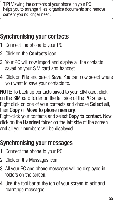 55TIP! Viewing the contents of your phone on your PC helps you to arrange ﬁ les, organise documents and remove content you no longer need.Synchronising your contacts1  Connect the phone to your PC.2  Click on the Contacts icon.3   Your PC will now import and display all the contacts saved on your SIM card and handset.4   Click on File and select Save. You can now select where you want to save your contacts to.NOTE: To back up contacts saved to your SIM card, click on the SIM card folder on the left side of the PC screen. Right click on one of your contacts and choose Select all, then Copy or Move to phone memory.  Right-click your contacts and select Copy to contact. Now click on the Handset folder on the left side of the screen and all your numbers will be displayed.Synchronising your messages1  Connect the phone to your PC.2  Click on the Messages icon.3   All your PC and phone messages will be displayed in folders on the screen.4   Use the tool bar at the top of your screen to edit and rearrange messages.