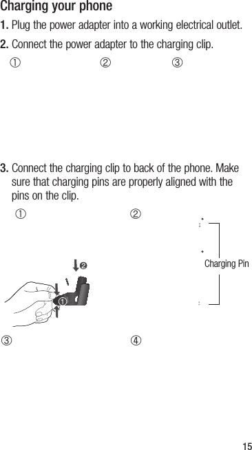 15Charging your phone1.  Plug the power adapter into a working electrical outlet.2.  Connect the power adapter to the charging clip.A B C3.  Connect the charging clip to back of the phone. Make sure that charging pins are properly aligned with the pins on the clip.CA BDCharging Pin