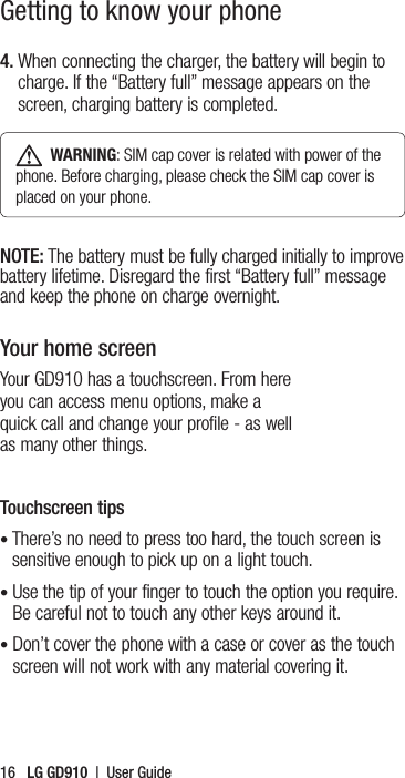 16   LG GD910  |  User Guide4.  When connecting the charger, the battery will begin to charge. If the “Battery full” message appears on the screen, charging battery is completed.  WARNING: SIM cap cover is related with power of the phone. Before charging, please check the SIM cap cover is placed on your phone. NOTE: The battery must be fully charged initially to improve battery lifetime. Disregard the first “Battery full” message and keep the phone on charge overnight.Your home screenYour GD910 has a touchscreen. From here you can access menu options, make a quick call and change your profile - as well as many other things. Touchscreen tips•  There’s no need to press too hard, the touch screen is sensitive enough to pick up on a light touch.•  Use the tip of your finger to touch the option you require. Be careful not to touch any other keys around it.•  Don’t cover the phone with a case or cover as the touch screen will not work with any material covering it.Getting to know your phone