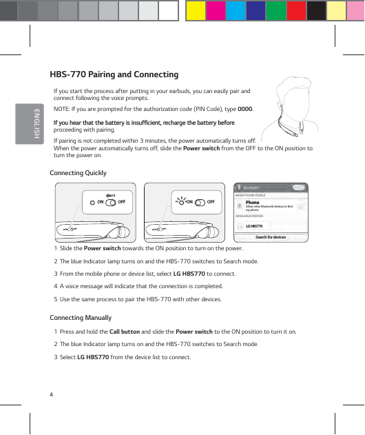 4ENGLISHHBS-770 Pairing and ConnectingIf you start the process after putting in your earbuds, you can easily pair and connect following the voice prompts.NOTE: If you are prompted for the authorization code (PIN Code), type 0000.*GZPVIFBSUIBUUIFCBUUFSZJTJOTVGŻDJFOUSFDIBSHFUIFCBUUFSZCFGPSF proceeding with pairing. If pairing is not completed within 3 minutes, the power automatically turns off. When the power automatically turns off, slide the Power switch from the OFF to the ON position to turn the power on. Connecting Quickly1  Slide the Power switch towards the ON position to turn on the power.2  The blue Indicator lamp turns on and the HBS-770 switches to Search mode.3  From the mobile phone or device list, select LG HBS770 to connect.4  A voice message will indicate that the connection is completed.5  Use the same process to pair the HBS-770 with other devices.Connecting Manually1  Press and hold the Call button and slide the Power switch to the ON position to turn it on.2  The blue Indicator lamp turns on and the HBS-770 switches to Search mode.3  Select LG HBS770 from the device list to connect.ONOFFON OFFONOFFON OFFLG HBS770PhoneSearch for devicesAVAILABLE DEVICESAllow other Bluetooth devices to ndmy phoneMAKE PHONE VISIBLE