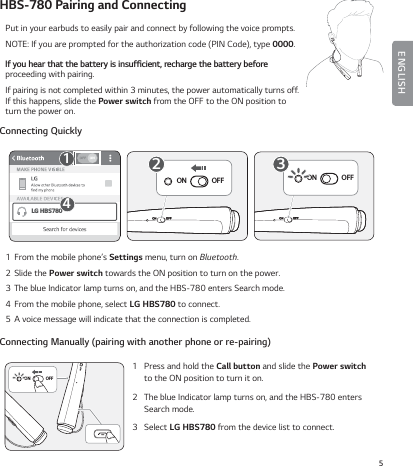 5ENGLISHHBS-780 Pairing and ConnectingPut in your earbuds to easily pair and connect by following the voice prompts.NOTE: If you are prompted for the authorization code (PIN Code), type 0000.*GZPVIFBSUIBUUIFCBUUFSZJTJOTVGŻDJFOUSFDIBSHFUIFCBUUFSZCFGPSF proceeding with pairing. If pairing is not completed within 3 minutes, the power automatically turns off. If this happens, slide the Power switch from the OFF to the ON position to turn the power on.Connecting QuicklyON OFF2ON OFF3LG HBS780141  From the mobile phone’s Settings menu, turn on Bluetooth.2  Slide the Power switch towards the ON position to turn on the power.3  The blue Indicator lamp turns on, and the HBS-780 enters Search mode.4  From the mobile phone, select LG HBS780 to connect.5  A voice message will indicate that the connection is completed.Connecting Manually (pairing with another phone or re-pairing)ON OFF1   Press and hold the Call button and slide the Power switch to the ON position to turn it on.2   The blue Indicator lamp turns on, and the HBS-780 enters Search mode.3   Select LG HBS780 from the device list to connect.