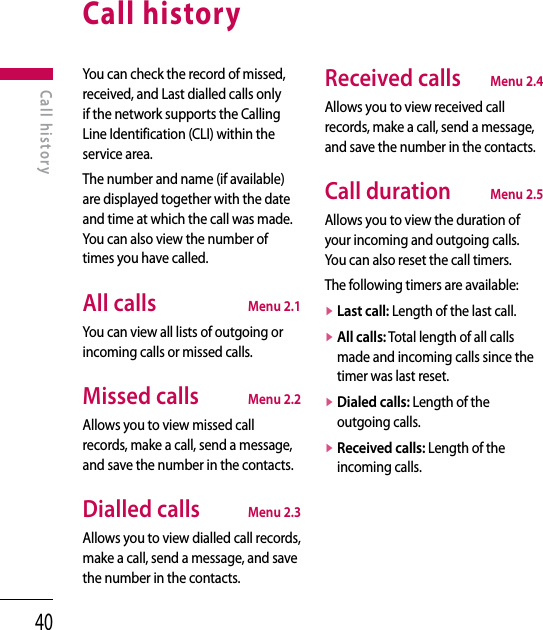 40Call historyYou can check the record of missed, received, and Last dialled calls only if the network supports the Calling Line Identification (CLI) within the service area.The number and name (if available) are displayed together with the date and time at which the call was made. You can also view the number of times you have called.All calls  Menu 2.1You can view all lists of outgoing or incoming calls or missed calls.Missed calls  Menu 2.2Allows you to view missed call records, make a call, send a message, and save the number in the contacts.Dialled calls  Menu 2.3Allows you to view dialled call records, make a call, send a message, and save the number in the contacts.Received calls  Menu 2.4Allows you to view received call records, make a call, send a message, and save the number in the contacts.Call duration  Menu 2.5Allows you to view the duration of your incoming and outgoing calls.  You can also reset the call timers.The following timers are available:v  Last call: Length of the last call. v  All calls: Total length of all calls made and incoming calls since the timer was last reset.v  Dialed calls: Length of the outgoing calls.v  Received calls: Length of the incoming calls.Call history