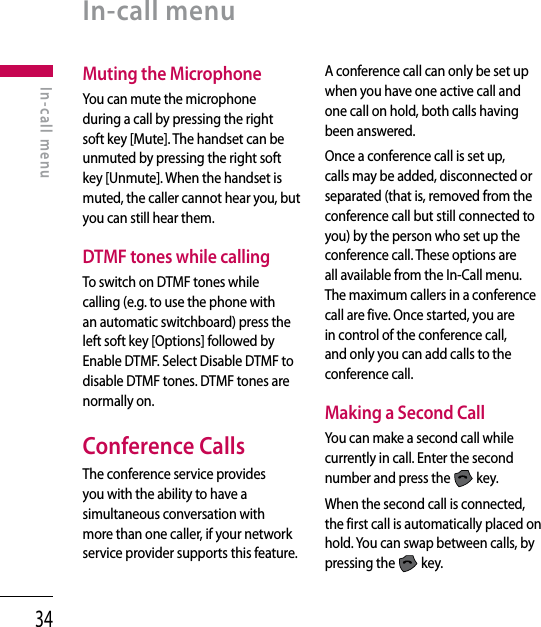 34Muting the MicrophoneYou can mute the microphone during a call by pressing the right soft key [Mute]. The handset can be unmuted by pressing the right soft key [Unmute]. When the handset is muted, the caller cannot hear you, but you can still hear them.DTMF tones while callingTo switch on DTMF tones while calling (e.g. to use the phone with an automatic switchboard) press the left soft key [Options] followed by Enable DTMF. Select Disable DTMF to disable DTMF tones. DTMF tones are normally on.Conference CallsThe conference service provides you with the ability to have a simultaneous conversation with more than one caller, if your network service provider supports this feature.A conference call can only be set up when you have one active call and one call on hold, both calls having been answered.Once a conference call is set up, calls may be added, disconnected or separated (that is, removed from the conference call but still connected to you) by the person who set up the conference call. These options are all available from the In-Call menu. The maximum callers in a conference call are five. Once started, you are in control of the conference call, and only you can add calls to the conference call.Making a Second CallYou can make a second call while currently in call. Enter the second number and press the   key.When the second call is connected, the first call is automatically placed on hold. You can swap between calls, by pressing the   key.In-call menuIn-call menu