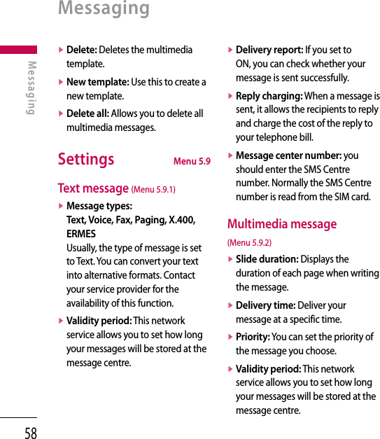 58v  Delete: Deletes the multimedia template.v  New template: Use this to create a new template.v  Delete all: Allows you to delete all multimedia messages.Settings  Menu 5.9Text message (Menu 5.9.1)v  Message types: Text, Voice, Fax, Paging, X.400, ERMES Usually, the type of message is set to Text. You can convert your text into alternative formats. Contact your service provider for the availability of this function.v  Validity period: This network service allows you to set how long your messages will be stored at the message centre.v  Delivery report: If you set to ON, you can check whether your message is sent successfully.v  Reply charging: When a message is sent, it allows the recipients to reply and charge the cost of the reply to your telephone bill.v  Message center number: you should enter the SMS Centre number. Normally the SMS Centre number is read from the SIM card.Multimedia message (Menu 5.9.2)v  Slide duration: Displays the duration of each page when writing the message.v  Delivery time: Deliver your message at a specific time.v  Priority: You can set the priority of the message you choose.v  Validity period: This network service allows you to set how long your messages will be stored at the message centre.MessagingMessaging