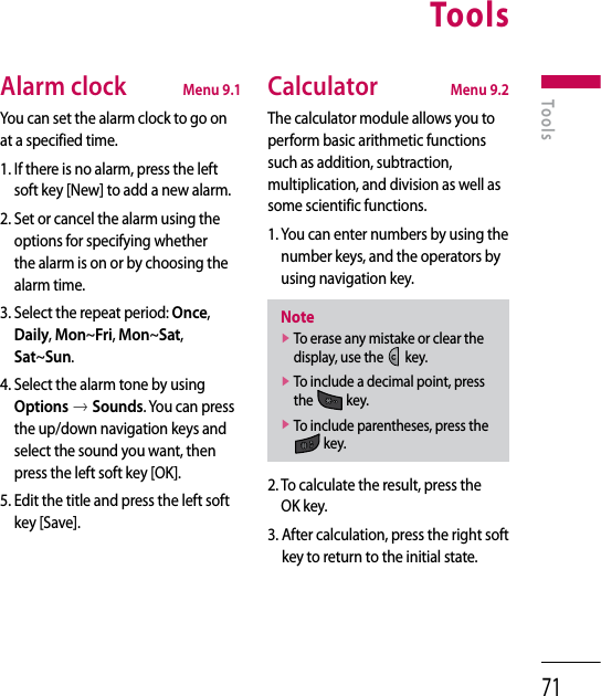 71Alarm clock  Menu 9.1You can set the alarm clock to go on at a specified time.1.  If there is no alarm, press the left soft key [New] to add a new alarm.2.  Set or cancel the alarm using the options for specifying whether the alarm is on or by choosing the alarm time.3.  Select the repeat period: Once, Daily, Mon~Fri, Mon~Sat, Sat~Sun.4.  Select the alarm tone by using Options o Sounds. You can press the up/down navigation keys and select the sound you want, then press the left soft key [OK].5.  Edit the title and press the left soft key [Save].Calculator  Menu 9.2The calculator module allows you to perform basic arithmetic functions such as addition, subtraction, multiplication, and division as well as some scientific functions.1.  You can enter numbers by using the number keys, and the operators by using navigation key.Notev  To erase any mistake or clear the display, use the   key.v  To include a decimal point, press the   key.v  To include parentheses, press the  key.2.  To calculate the result, press the OK key.3.  After calculation, press the right soft key to return to the initial state.ToolsTools