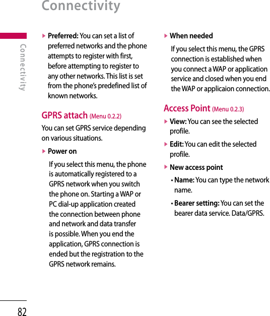 82v  Preferred: You can set a list of preferred networks and the phone attempts to register with first, before attempting to register to any other networks. This list is set from the phone’s predefined list of known networks.GPRS attach (Menu 0.2.2)You can set GPRS service depending on various situations.v Power onIf you select this menu, the phone is automatically registered to a GPRS network when you switch the phone on. Starting a WAP or PC dial-up application created the connection between phone and network and data transfer is possible. When you end the application, GPRS connection is ended but the registration to the GPRS network remains.v When neededIf you select this menu, the GPRS connection is established when you connect a WAP or application service and closed when you end the WAP or applicaion connection.Access Point (Menu 0.2.3)v  View: You can see the selected profile.v  Edit: You can edit the selected profile.v  New access point•  Name: You can type the network name.•  Bearer setting: You can set the bearer data service. Data/GPRS.ConnectivityConnectivity