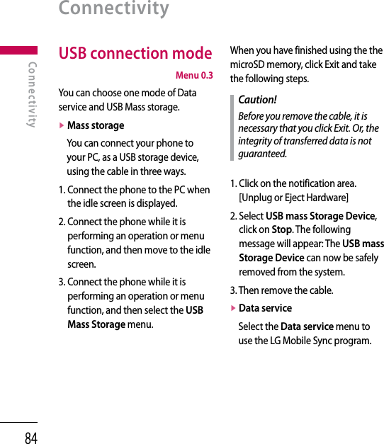 84USB connection mode  Menu 0.3You can choose one mode of Data service and USB Mass storage.v  Mass storageYou can connect your phone to your PC, as a USB storage device, using the cable in three ways.1.  Connect the phone to the PC when the idle screen is displayed.2.  Connect the phone while it is performing an operation or menu function, and then move to the idle screen.3.  Connect the phone while it is performing an operation or menu function, and then select the USB Mass Storage menu.When you have finished using the the microSD memory, click Exit and take the following steps.Caution!Before you remove the cable, it is necessary that you click Exit. Or, the integrity of transferred data is not guaranteed.1.  Click on the notification area. [Unplug or Eject Hardware]2.  Select USB mass Storage Device, click on Stop. The following message will appear: The USB mass Storage Device can now be safely removed from the system.3. Then remove the cable.v  Data service Select the Data service menu to use the LG Mobile Sync program.ConnectivityConnectivity