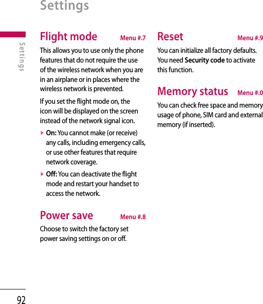 92SettingsFlight mode  Menu #.7This allows you to use only the phone features that do not require the use of the wireless network when you are in an airplane or in places where the wireless network is prevented.If you set the flight mode on, the icon will be displayed on the screen instead of the network signal icon.v  On: You cannot make (or receive) any calls, including emergency calls, or use other features that require network coverage.v  Off: You can deactivate the flight mode and restart your handset to access the network.Power save  Menu #.8Choose to switch the factory set power saving settings on or off.Reset  Menu #.9You can initialize all factory defaults. You need Security code to activate this function.Memory status  Menu #.0You can check free space and memory usage of phone, SIM card and external memory (if inserted).Settings