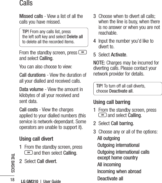 LG GM310  |  User Guide18THE BASICSCallsMissed calls - View a list of all the calls you have missed.TIP! From any calls list, press the left soft key and select Delete all to delete all the recorded items.From the standby screen, press O and select Calling.You can also choose to view:Call durations - View the duration of all your dialled and received calls.Data volume - View the amount in kilobytes of all your received and sent data.Call costs - View the charges applied to your dialled numbers (this service is network-dependant. Some operators are unable to support it).Using call divert1   From the standby screen, press O and then select Calling.2   Select Call divert.3   Choose when to divert all calls; when the line is busy, when there is no answer or when you are not reachable.4   Input the number you’d like to divert to.5   Select Activate.NOTE: Charges may be incurred for diverting calls. Please contact your network provider for details.TIP! To turn off all call diverts, choose Deactivate all.Using call barring1   From the standby screen, press O and select Calling.2   Select Call barring.3   Choose any or all of the options:All outgoingOutgoing internationalOutgoing international calls except home countryAll incomingIncoming when abroadDeactivate all