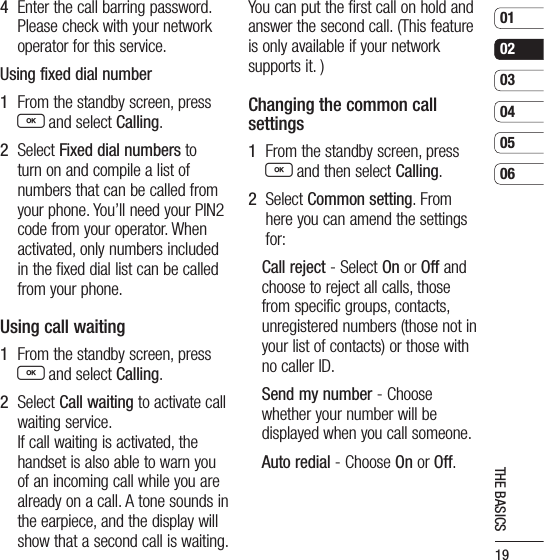 19010203040506THE BASICS4   Enter the call barring password. Please check with your network operator for this service.Using fixed dial number1   From the standby screen, press O and select Calling.2   Select Fixed dial numbers to turn on and compile a list of numbers that can be called from your phone. You’ll need your PIN2 code from your operator. When activated, only numbers included in the fixed dial list can be called from your phone.Using call waiting1   From the standby screen, press O and select Calling.2   Select Call waiting to activate call waiting service.   If call waiting is activated, the handset is also able to warn you of an incoming call while you are already on a call. A tone sounds in the earpiece, and the display will show that a second call is waiting. You can put the first call on hold and answer the second call. (This feature is only available if your network supports it. )Changing the common call settings1   From the standby screen, press O and then select Calling.2   Select Common setting. From here you can amend the settings for:Call reject - Select On or Off and choose to reject all calls, those from specific groups, contacts, unregistered numbers (those not in your list of contacts) or those with no caller ID.Send my number - Choose whether your number will be displayed when you call someone.Auto redial - Choose On or Off.