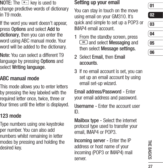 27010203040506THE BASICSNOTE: The * key is used to change predictive words of dictionary in T9 mode.If the word you want doesn’t appear, press Options and select Add to dictionary, then you can enter the word using ABC manual mode. Your word will be added to the dictionary.Note: You can select a different T9 language by pressing Options and select Writing language.ABC manual modeThis mode allows you to enter letters by pressing the key labeled with the required letter once, twice, three or four times until the letter is displayed.123 modeType numbers using one keystroke per number. You can also add numbers whilst remaining in letter modes by pressing and holding the desired key.Setting up your emailYou can stay in touch on the move using email on your GM310. It’s quick and simple to set up a POP3 or IMAP4 email account.1   From the standby screen, press O and select Messaging and then select Message settings.2   Select Email, then Email accounts.3   If no email account is set, you can set up an email account by using email set-up wizard.Email address/Password - Enter your email address and password.Username - Enter the account user ID.Mailbox type - Select the internet protocol type used to transfer your email, IMAP4 or POP3.Incoming server - Enter the IP address or host name of your incoming (POP3 or IMAP4) mail server.