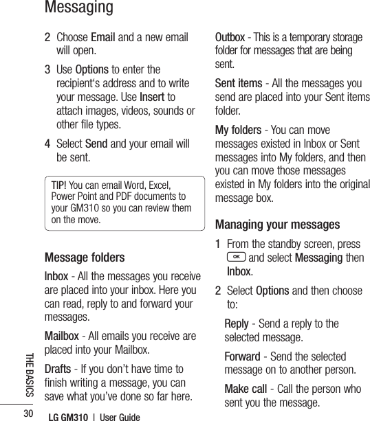 LG GM310  |  User Guide30THE BASICSMessaging2   Choose Email and a new email will open.3   Use Options to enter the recipient‘s address and to write your message. Use Insert to attach images, videos, sounds or other file types.4   Select Send and your email will be sent.TIP! You can email Word, Excel, Power Point and PDF documents to your GM310 so you can review them on the move.Message foldersInbox - All the messages you receive are placed into your inbox. Here you can read, reply to and forward your messages.Mailbox - All emails you receive are placed into your Mailbox.Drafts - If you don’t have time to finish writing a message, you can save what you’ve done so far here.Outbox - This is a temporary storage folder for messages that are being sent.Sent items - All the messages you send are placed into your Sent items folder.My folders - You can move messages existed in Inbox or Sent messages into My folders, and then you can move those messages existed in My folders into the original message box.Managing your messages1   From the standby screen, press O and select Messaging then Inbox.2   Select Options and then choose to:Reply - Send a reply to the selected message.Forward - Send the selected message on to another person.Make call - Call the person who sent you the message. 