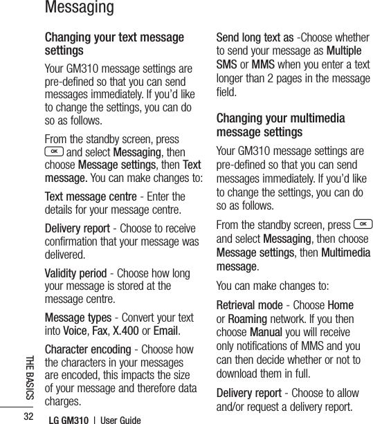 LG GM310  |  User Guide32THE BASICSMessagingChanging your text message settingsYour GM310 message settings are pre-defined so that you can send messages immediately. If you’d like to change the settings, you can do so as follows.From the standby screen, press O and select Messaging, then choose Message settings, then Text message. You can make changes to:Text message centre - Enter the details for your message centre.Delivery report - Choose to receive confirmation that your message was delivered.Validity period - Choose how long your message is stored at the message centre.Message types - Convert your text into Voice, Fax, X.400 or Email.Character encoding - Choose how the characters in your messages are encoded, this impacts the size of your message and therefore data charges.Send long text as -Choose whether to send your message as Multiple SMS or MMS when you enter a text longer than 2 pages in the message field.Changing your multimedia message settingsYour GM310 message settings are pre-defined so that you can send messages immediately. If you’d like to change the settings, you can do so as follows.From the standby screen, press O  and select Messaging, then choose Message settings, then Multimedia message. You can make changes to:Retrieval mode - Choose Home or Roaming network. If you then choose Manual you will receive only notifications of MMS and you can then decide whether or not to download them in full.Delivery report - Choose to allow and/or request a delivery report.