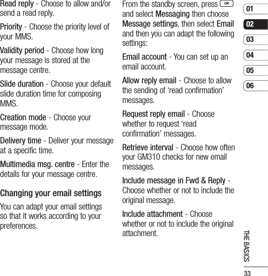 33010203040506THE BASICSRead reply - Choose to allow and/or send a read reply.Priority - Choose the priority level of your MMS.Validity period - Choose how long your message is stored at the message centre.Slide duration - Choose your default slide duration time for composing MMS.Creation mode - Choose your message mode.Delivery time - Deliver your message at a specific time.Multimedia msg. centre - Enter the details for your message centre.Changing your email settingsYou can adapt your email settings so that it works according to your preferences. From the standby screen, press O and select Messaging then choose Message settings, then select Email and then you can adapt the following settings:Email account - You can set up an email account.Allow reply email - Choose to allow the sending of ‘read confirmation’ messages.Request reply email - Choose whether to request ‘read confirmation’ messages.Retrieve interval - Choose how often your GM310 checks for new email messages.Include message in Fwd &amp; Reply -  Choose whether or not to include the original message.Include attachment - Choose whether or not to include the original attachment.