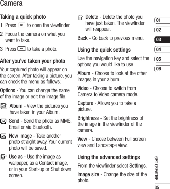 35010203040506GET CREATIVETaking a quick photo1   Press C to open the viewfinder.2   Focus the camera on what you want to take.3   Press O to take a photo.After you’ve taken your photoYour captured photo will appear on the screen. After taking a picture, you can check the menu as follows:Options - You can change the name of the image or edit the image file.   Album - View the pictures you have taken in your Album.   Send - Send the photo as MMS, Email or via Bluetooth.    New image - Take another photo straight away. Your current photo will be saved.    Use as - Use the image as wallpaper, as a Contact image, or in your Start-up or Shut down screen.   Delete - Delete the photo you have just taken. The viewfinder will reappear.Back - Go back to previous menu.Using the quick settingsUse the navigation key and select the options you would like to use.Album - Choose to look at the other images in your album.Video - Choose to switch from Camera to Video camera mode.Capture - Allows you to take a picture.Brightness - Set the brightness of the image in the viewfinder of the camera.View - Choose between Full screen view and Landscape view.Using the advanced settingsFrom the viewfinder select Settings.Image size - Change the size of the photo.  Camera