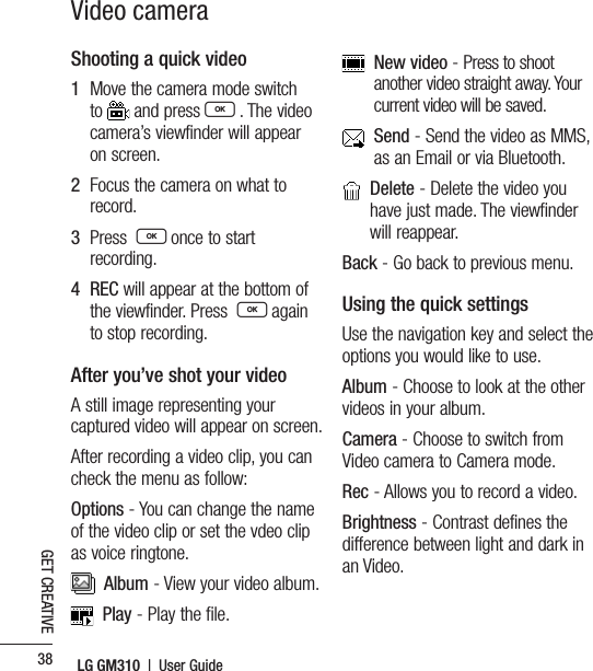 LG GM310  |  User Guide38GET CREATIVEVideo cameraShooting a quick video1   Move the camera mode switch to   and press O . The video camera’s viewfinder will appear on screen.2   Focus the camera on what to record.3   Press  O once to start recording.4   REC will appear at the bottom of the viewfinder. Press  O again to stop recording.After you’ve shot your videoA still image representing your captured video will appear on screen. After recording a video clip, you can check the menu as follow:Options - You can change the name of the video clip or set the vdeo clip as voice ringtone.  Album - View your video album.  Play - Play the file.   New video - Press to shoot another video straight away. Your current video will be saved.   Send - Send the video as MMS, as an Email or via Bluetooth.    Delete - Delete the video you have just made. The viewfinder will reappear.Back - Go back to previous menu.Using the quick settingsUse the navigation key and select the options you would like to use.Album - Choose to look at the other videos in your album.Camera - Choose to switch from Video camera to Camera mode.Rec - Allows you to record a video.Brightness - Contrast defines the difference between light and dark in an Video.