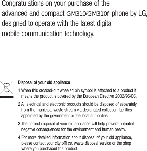 Congratulations on your purchase of the  advanced and compact GM310/GM310f phone by LG, designed to operate with the latest digital mobile communication technology.Disposal of your old appliance 1  When this crossed-out wheeled bin symbol is attached to a product it means the product is covered by the European Directive 2002/96/EC.2  All electrical and electronic products should be disposed of separately from the municipal waste stream via designated collection facilities appointed by the government or the local authorities.3  The correct disposal of your old appliance will help prevent potential negative consequences for the environment and human health.4  For more detailed information about disposal of your old appliance, please contact your city offi ce, waste disposal service or the shop where you purchased the product.