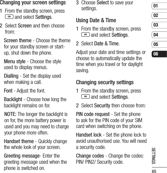 65010203040506SETTINGSChanging your screen settings1   From the standby screen, press O and select Settings.2   Select Screen and then choose from:Screen theme - Choose the theme for your standby screen or start-up, shut down the phone.Menu style - Choose the style used to display menus.Dialling - Set the display used when making a call.Font - Adjust the font.Backlight - Choose how long the backlight remains on for.NOTE: The longer the backlight is on for, the more battery power is used and you may need to charge your phone more often.Handset theme - Quickly change the whole look of your screen.Greeting message- Enter the greeting message used when the phone is switched on.3   Choose Select to save your settings.Using Date &amp; Time1   From the standby screen, press O and select Settings.2   Select Date &amp; Time.Adjust your date and time settings or choose to automatically update the time when you travel or for daylight saving.Changing security settings1   From the standby screen, press O and select Settings.2   Select Security then choose from:PIN code request - Set the phone to ask for the PIN code of your SIM card when switching on the phone.Handset lock - Set the phone lock to avoid unauthorised use. You will need a security code.Change codes - Change the codes: PIN/ PIN2/ Security code.
