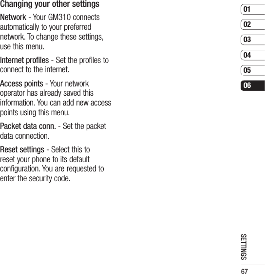 67010203040506SETTINGSChanging your other settingsNetwork - Your GM310 connects automatically to your preferred network. To change these settings, use this menu.Internet profiles - Set the profiles to connect to the internet.Access points - Your network operator has already saved this information. You can add new access points using this menu.Packet data conn. - Set the packet data connection.Reset settings - Select this to reset your phone to its default configuration. You are requested to enter the security code.