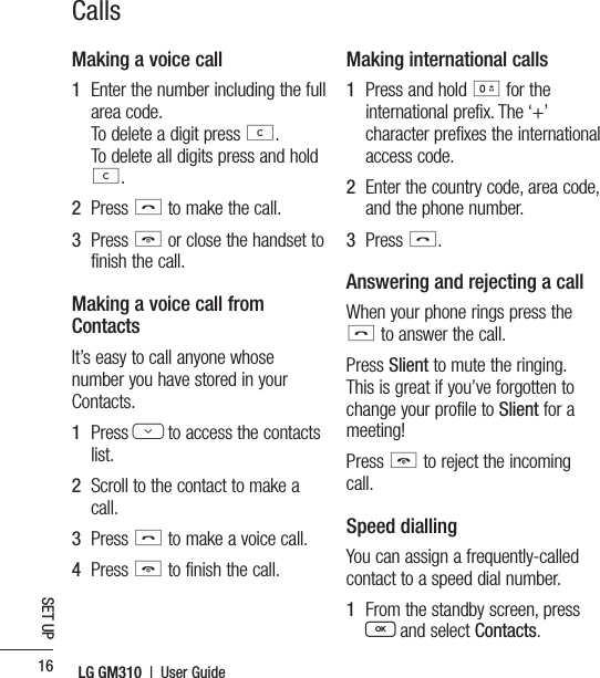 LG GM310  |  User Guide16SET UPCallsMaking a voice call1   Enter the number including the full area code.   To delete a digit press c. To delete all digits press and hold c.2   Press s to make the call.3   Press e or close the handset to finish the call.Making a voice call from ContactsIt’s easy to call anyone whose number you have stored in your Contacts.1   Press D to access the contacts list.2   Scroll to the contact to make a call.3   Press s to make a voice call. 4   Press e to finish the call.Making international calls1   Press and hold 0 for the international prefix. The ‘+’ character prefixes the international access code.2   Enter the country code, area code, and the phone number.3   Press s.Answering and rejecting a callWhen your phone rings press the s to answer the call.Press Slient to mute the ringing. This is great if you’ve forgotten to change your profile to Slient for a meeting!Press e to reject the incoming call.Speed diallingYou can assign a frequently-called contact to a speed dial number.1   From the standby screen, press  O and select Contacts.