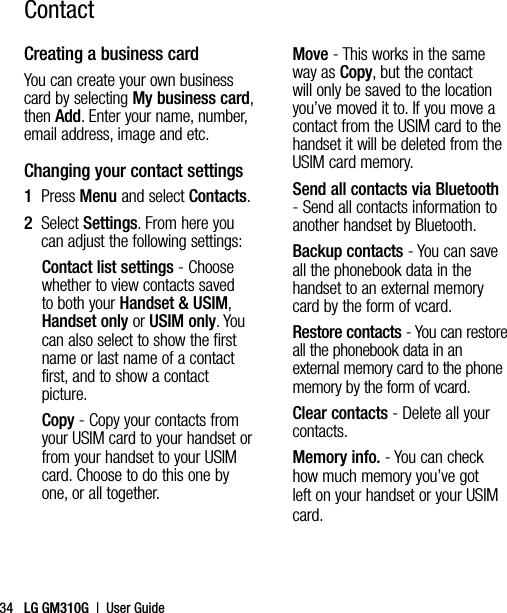 LG GM310G  |  User Guide34ContactCreating a business cardYou can create your own business card by selecting My business card, then Add. Enter your name, number, email address, image and etc.Changing your contact settings1   Press Menu and select Contacts.2   Select Settings. From here you can adjust the following settings:Contact list settings - Choose whether to view contacts saved to both your Handset &amp; USIM, Handset only or USIM only. You can also select to show the first name or last name of a contact first, and to show a contact picture.Copy - Copy your contacts from your USIM card to your handset or from your handset to your USIM card. Choose to do this one by one, or all together.Move - This works in the same way as Copy, but the contact will only be saved to the location  you’ve moved it to. If you move a contact from the USIM card to the handset it will be deleted from the USIM card memory.Send all contacts via Bluetooth - Send all contacts information to another handset by Bluetooth.Backup contacts - You can save all the phonebook data in the handset to an external memory card by the form of vcard.Restore contacts - You can restore all the phonebook data in an external memory card to the phone memory by the form of vcard.Clear contacts - Delete all your contacts.Memory info. - You can check how much memory you’ve got left on your handset or your USIM card.