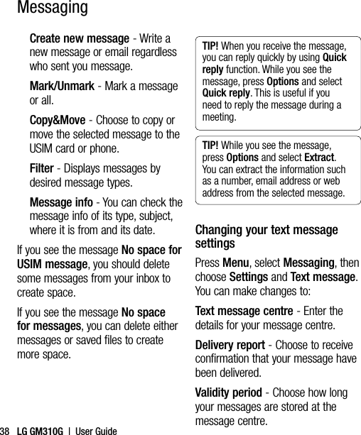 LG GM310G  |  User Guide38MessagingCreate new message - Write a new message or email regardless who sent you message.Mark/Unmark - Mark a message or all.Copy&amp;Move - Choose to copy or move the selected message to the USIM card or phone.Filter - Displays messages by desired message types.Message info - You can check the message info of its type, subject, where it is from and its date.If you see the message No space for USIM message, you should delete some messages from your inbox to create space.If you see the message No space for messages, you can delete either messages or saved files to create more space.TIP! When you receive the message, you can reply quickly by using Quick reply function. While you see the message, press Options and select Quick reply. This is useful if you need to reply the message during a meeting.TIP! While you see the message, press Options and select Extract. You can extract the information such as a number, email address or web address from the selected message.Changing your text message settingsPress Menu, select Messaging, then choose Settings and Text message. You can make changes to:Text message centre - Enter the details for your message centre.Delivery report - Choose to receive confirmation that your message have been delivered.Validity period - Choose how long your messages are stored at the message centre.