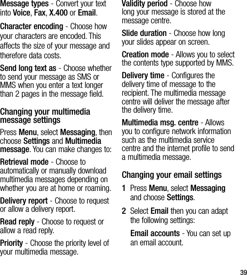 39Message types - Convert your text into Voice, Fax, X.400 or Email.Character encoding - Choose how your characters are encoded. This affects the size of your message and therefore data costs.Send long text as - Choose whether to send your message as SMS or MMS when you enter a text longer than 2 pages in the message field.Changing your multimedia message settingsPress Menu, select Messaging, then choose Settings and Multimedia message. You can make changes to:Retrieval mode - Choose to automatically or manually download multimedia messages depending on whether you are at home or roaming.Delivery report - Choose to request or allow a delivery report.Read reply - Choose to request or allow a read reply.Priority - Choose the priority level of your multimedia message.Validity period - Choose how long your message is stored at the message centre.Slide duration - Choose how long your slides appear on screen.Creation mode - Allows you to select the contents type supported by MMS.Delivery time - Configures the delivery time of message to the recipient. The multimedia message centre will deliver the message after the delivery time. Multimedia msg. centre - Allows you to configure network information such as the multimedia service centre and the internet profile to send a multimedia message.Changing your email settings1   Press Menu, select Messaging and choose Settings.2   Select Email then you can adapt the following settings:Email accounts - You can set up an email account.