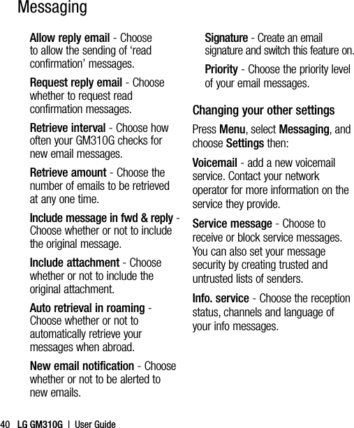 LG GM310G  |  User Guide40Allow reply email - Choose to allow the sending of ‘read confirmation’ messages.Request reply email - Choose whether to request read confirmation messages.Retrieve interval - Choose how often your GM310G checks for new email messages.Retrieve amount - Choose the number of emails to be retrieved at any one time.Include message in fwd &amp; reply -  Choose whether or not to include the original message.Include attachment - Choose whether or not to include the original attachment.Auto retrieval in roaming -  Choose whether or not to automatically retrieve your messages when abroad.New email notification - Choose whether or not to be alerted to new emails.Signature - Create an email signature and switch this feature on.Priority - Choose the priority level of your email messages.Changing your other settingsPress Menu, select Messaging, and choose Settings then:Voicemail - add a new voicemail service. Contact your network operator for more information on the service they provide.Service message - Choose to receive or block service messages. You can also set your message security by creating trusted and untrusted lists of senders.Info. service - Choose the reception status, channels and language of your info messages.Messaging