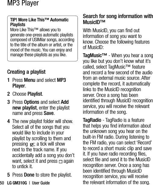 LG GM310G  |  User Guide50MP3 PlayerTIP! More Like This™ Automatic Playlists  More Like This™ allows you to generate one-press automatic playlists composed of USIMilar songs, according to the title of the album or artist, or the mood of the music. You can enjoy and manage these playlists as you like.Creating a playlist1   Press Menu and select MP3 Player.2  Choose Playlist.3   Press Options and select Add new playlist, enter the playlist name and press Save.4   The new playlist folder will show. Select all of the songs that you would like to include in your playlist by scrolling to them and pressing  ; a tick will show next to the track name. If you accidentally add a song you don’t want, select it and press  again to untick it.5  Press Done to store the playlist.Search for song information with MusicID™ With MusicID, you can find out information of song you want to know. Choose the following features of MusicID:TagMusic™ - When you hear a song you like but you don’t know what it’s called, select TagMusic™ feature and record a few second of the audio from an external music source. After complete the record, it automatically links to the MusicID recognition server. Once a song has been identified through MusicID recognition service, you will receive the relevant information of the song.TagRadio - TagRadio is a feature that helps you find information about the unknown song you hear on the built-in FM radio. During listening to the FM radio, you can select ‘Record’ to record a short music clip and save it. If you have radio recording files, select file and send it to the MusicID recognition server. Once a song has been identified through MusicID recognition service, you will receive the relevant information of the song.