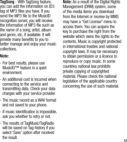 51TagSong - With TagSong feature, you can add the information on ID3 tag of MP3 files you have. If you send the MP3 file to the MusicID recognition server, you will receive the information of MP3 file such as the name of a song, artist, album and genre, etc, if available. It will provide many benefits to you to better manage and enjoy your music collections.Note: -  For best results, please use MusicID™ feature in a quiet environment.-  An additional cost is incurred when connecting to the service and transmitting data. Check your data charges with your service provider.-  The music record as a WAV format and not saved to your phone. -  If music identification is impossible, ask you whether to retry or not.-  The results of TagMusic/TagRadio will be saved on Tag-history if you select ‘Save’ option after received the result.Note: As a result of the Digital Rights Management (DRM) system, some of the media items you download from the Internet or receive by MMS may have a “Get License” menu to access them. You can acquire the key to purchase the right from the website which owns the rights to the contents. Music is copyright protected in international treaties and national copyright laws. It may be necessary to obtain permission or a licence to reproduce or copy music. In some countries national law prohibits private copying of copyrighted material. Please check the national legislation of the applicable country concerning the use of such material.