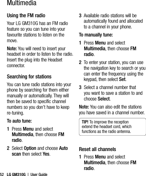LG GM310G  |  User Guide52Using the FM radioYour LG GM310G has an FM radio feature so you can tune into your favourite stations to listen on the move.Note: You will need to insert your headset in order to listen to the radio. Insert the plug into the Headset connector.Searching for stationsYou can tune radio stations into your phone by searching for them either manually or automatically. They will then be saved to specific channel numbers so you don’t have to keep re-tuning.  To auto tune:1   Press Menu and select Multimedia, then choose FM radio.2   Select Option and choose Auto scan then select Yes.3   Available radio stations will be automatically found and allocated to a channel in your phone.To manually tune:1   Press Menu and select Multimedia, then choose FM radio.2   To enter your station, you can use the navigation key to search or you can enter the frequency using the keypad, then select Set.3   Select a channel number that you want to save a station to and choose Select.Note: You can also edit the stations you have saved in a channel number.TIP! To improve the reception extend the headset cord, which functions as the radio antenna.Reset all channels1   Press Menu and select Multimedia, then choose FM radio.Multimedia