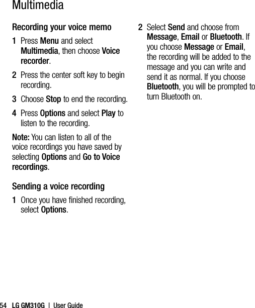LG GM310G  |  User Guide54Recording your voice memo1   Press Menu and select Multimedia, then choose Voice recorder.2   Press the center soft key to begin recording.3  Choose Stop to end the recording.4   Press Options and select Play to listen to the recording.Note: You can listen to all of the voice recordings you have saved by selecting Options and Go to Voice recordings.Sending a voice recording1   Once you have finished recording, select Options.2   Select Send and choose from Message, Email or Bluetooth. If you choose Message or Email, the recording will be added to the message and you can write and send it as normal. If you choose Bluetooth, you will be prompted to turn Bluetooth on.Multimedia