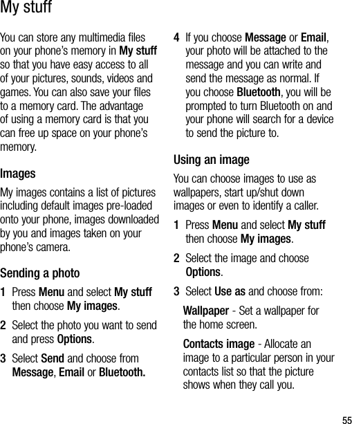 55You can store any multimedia files on your phone’s memory in My stuff so that you have easy access to all of your pictures, sounds, videos and games. You can also save your files to a memory card. The advantage of using a memory card is that you can free up space on your phone’s memory.ImagesMy images contains a list of pictures including default images pre-loaded onto your phone, images downloaded by you and images taken on your phone’s camera.Sending a photo1   Press Menu and select My stuff then choose My images.2   Select the photo you want to send and press Options.3   Select Send and choose from Message, Email or Bluetooth.4   If you choose Message or Email, your photo will be attached to the message and you can write and send the message as normal. If you choose Bluetooth, you will be prompted to turn Bluetooth on and your phone will search for a device to send the picture to. Using an imageYou can choose images to use as wallpapers, start up/shut down images or even to identify a caller.1    Press Menu and select My stuff then choose My images.2   Select the image and choose Options. 3   Select Use as and choose from:Wallpaper - Set a wallpaper for the home screen.Contacts image - Allocate an image to a particular person in your contacts list so that the picture shows when they call you.My stuff