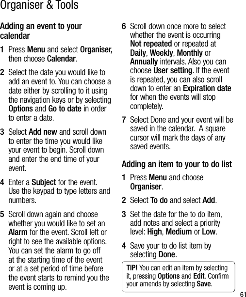 61Adding an event to your calendar1   Press Menu and select Organiser, then choose Calendar.2   Select the date you would like to add an event to. You can choose a date either by scrolling to it using the navigation keys or by selecting Options and Go to date in order to enter a date.3   Select Add new and scroll down to enter the time you would like your event to begin. Scroll down and enter the end time of your event.4   Enter a Subject for the event. Use the keypad to type letters and numbers.5   Scroll down again and choose whether you would like to set an Alarm for the event. Scroll left or right to see the available options. You can set the alarm to go off at the starting time of the event or at a set period of time before the event starts to remind you the event is coming up.6   Scroll down once more to select whether the event is occurring Not repeated or repeated at Daily, Weekly, Monthly or Annually intervals. Also you can choose User setting. If the event is repeated, you can also scroll down to enter an Expiration date for when the events will stop completely.7   Select Done and your event will be saved in the calendar.  A square cursor will mark the days of any saved events.Adding an item to your to do list1   Press Menu and choose Organiser.2  Select To do and select Add.3   Set the date for the to do item, add notes and select a priority level: High, Medium or Low.4   Save your to do list item by selecting Done.TIP! You can edit an item by selecting it, pressing Options and Edit. Conﬁrm your amends by selecting Save.Organiser &amp; Tools