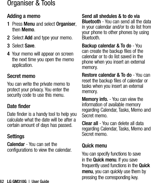 LG GM310G  |  User Guide62Adding a memo1   Press Menu and select Organiser, then Memo.2  Select Add and type your memo.3  Select Save.4   Your memo will appear on screen the next time you open the memo application.Secret memoYou can write the private memo to protect your privacy. You enter the security code to use this menu.Date finderDate finder is a handy tool to help you calculate what the date will be after a certain amount of days has passed.SettingsCalendar - You can set the configurations to view the calendar.Send all shedules &amp; to do via Bluetooth - You can send all the data in your calendar and/or to do list from your phone to other phones by using Bluetooth.Backup calendar &amp; To do - You can create the backup files of the calendar or to do list saved in the phone when you insert an external memory.Restore calendar &amp; To do - You can reset the backup files of calendar or tasks when you insert an external memory.Memory info. - You can view the information of available memory regarding Calendar, Tasks, Memo and Secret memo.Clear all - You can delete all data regarding Calendar, Tasks, Memo and Secret memo.Quick menuYou can specify functions to save in the Quick menu. If you save frequently used functions in the Quick menu, you can quickly use them by pressing the corresponding key.Organiser &amp; Tools