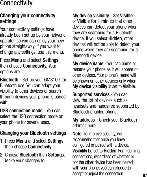 67Changing your connectivity settingsYour connectivity settings have already been set up by your network operator, so you can enjoy your new phone straightaway. If you want to change any settings, use this menu.Press Menu and select Settings then choose Connectivity. Your options are:Bluetooth - Set up your GM310G for Bluetooth use. You can adapt your visibility to other devices or search through devices your phone is paired with.USB connection mode - You can select the USB connection mode on your phone for several uses.Changing your Bluetooth settings1   Press Menu and select Settings then choose Connectivity.2   Choose Bluetooth then Settings. Make your changes to:My device visibility - Set Visible or Visible for 1 min so that other devices can detect your phone when they are searching for a Bluetooth device. If you select Hidden, other devices will not be able to detect your phone when they are searching for a Bluetooth device.My device name - You can name or rename your phone as it will appear on other devices. Your phone’s name will be shown on other devices only when My device visibility is set to Visible.Supported services - You can view the list of devices such as headsets and handsfree supported by Bluetooth enabled phone.My address - Check your Bluetooth address here.Note: To improve security, we recommend that once you have configured or paired with a device, Visibility be set to Hidden. For incoming connections, regardless of whether or not the other device has been paired with your phone, you can choose to accept or reject the connection.Connectivity