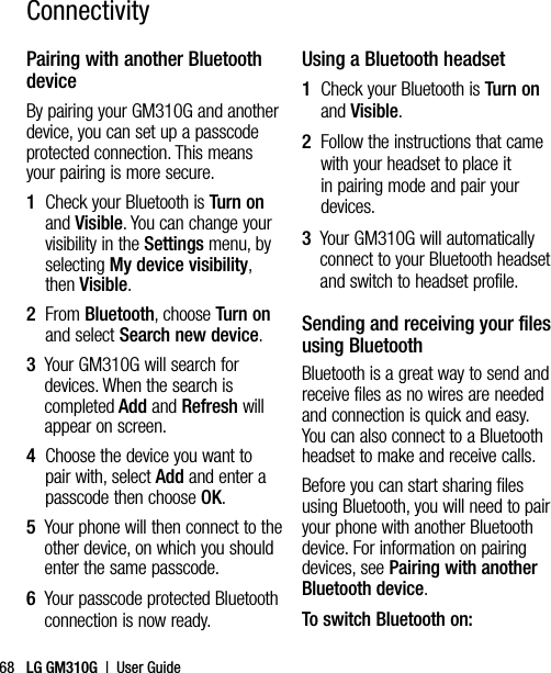 LG GM310G  |  User Guide68Pairing with another Bluetooth deviceBy pairing your GM310G and another device, you can set up a passcode protected connection. This means your pairing is more secure.1   Check your Bluetooth is Turn on and Visible. You can change your visibility in the Settings menu, by selecting My device visibility, then Visible.2   From Bluetooth, choose Turn on and select Search new device.3   Your GM310G will search for devices. When the search is completed Add and Refresh will appear on screen.4   Choose the device you want to pair with, select Add and enter a passcode then choose OK.5   Your phone will then connect to the other device, on which you should enter the same passcode.6   Your passcode protected Bluetooth connection is now ready.Using a Bluetooth headset1   Check your Bluetooth is Turn on and Visible.2   Follow the instructions that came with your headset to place it in pairing mode and pair your devices.3   Your GM310G will automatically connect to your Bluetooth headset and switch to headset profile.Sending and receiving your files using BluetoothBluetooth is a great way to send and receive files as no wires are needed and connection is quick and easy. You can also connect to a Bluetooth headset to make and receive calls.Before you can start sharing files using Bluetooth, you will need to pair your phone with another Bluetooth device. For information on pairing devices, see Pairing with another Bluetooth device.To switch Bluetooth on:Connectivity