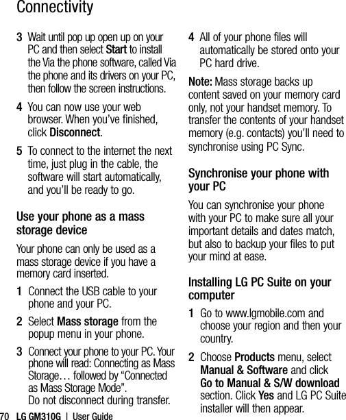 LG GM310G  |  User Guide703   Wait until pop up open up on your PC and then select Start to install the Via the phone software, called Via the phone and its drivers on your PC, then follow the screen instructions.4   You can now use your web browser. When you’ve finished, click Disconnect.5   To connect to the internet the next time, just plug in the cable, the software will start automatically, and you’ll be ready to go.Use your phone as a mass storage deviceYour phone can only be used as a mass storage device if you have a memory card inserted.1   Connect the USB cable to your phone and your PC.2   Select Mass storage from the popup menu in your phone.3   Connect your phone to your PC. Your phone will read: Connecting as Mass Storage… followed by “Connected as Mass Storage Mode”. Do not disconnect during transfer.4   All of your phone files will automatically be stored onto your PC hard drive.Note: Mass storage backs up content saved on your memory card only, not your handset memory. To transfer the contents of your handset memory (e.g. contacts) you’ll need to synchronise using PC Sync.Synchronise your phone with your PCYou can synchronise your phone with your PC to make sure all your important details and dates match, but also to backup your files to put your mind at ease.Installing LG PC Suite on your computer1   Go to www.lgmobile.com and choose your region and then your country.2   Choose Products menu, select Manual &amp; Software and click Go to Manual &amp; S/W download section. Click Yes and LG PC Suite installer will then appear.Connectivity