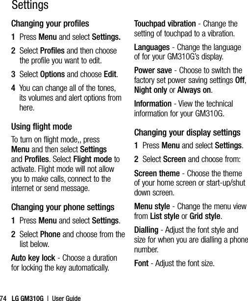 LG GM310G  |  User Guide74Changing your profiles1   Press Menu and select Settings.2   Select Profiles and then choose the profile you want to edit.3   Select Options and choose Edit.4   You can change all of the tones, its volumes and alert options from here.Using flight modeTo turn on flight mode,, press Menu and then select Settings and Profiles. Select Flight mode to activate. Flight mode will not allow you to make calls, connect to the internet or send message.Changing your phone settings1  Press Menu and select Settings.2   Select Phone and choose from the list below.Auto key lock - Choose a duration for locking the key automatically.Touchpad vibration - Change the setting of touchpad to a vibration.Languages - Change the language of for your GM310G’s display.Power save - Choose to switch the factory set power saving settings Off, Night only or Always on.Information - View the technical information for your GM310G.Changing your display settings1  Press Menu and select Settings.2   Select Screen and choose from:Screen theme - Choose the theme of your home screen or start-up/shut down screen.Menu style - Change the menu view from List style or Grid style.Dialling - Adjust the font style and size for when you are dialling a phone number.Font - Adjust the font size.Settings